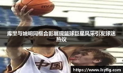 库里与姚明同框合影展现篮球巨星风采引发球迷热议