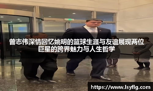 曾志伟深情回忆姚明的篮球生涯与友谊展现两位巨星的跨界魅力与人生哲学